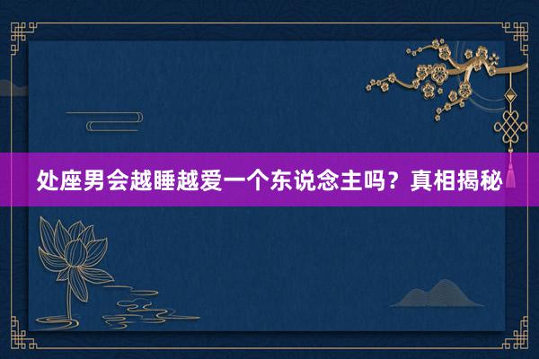 处座男会越睡越爱一个东说念主吗？真相揭秘