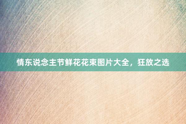 情东说念主节鲜花花束图片大全，狂放之选