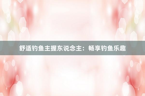 舒适钓鱼主握东说念主：畅享钓鱼乐趣